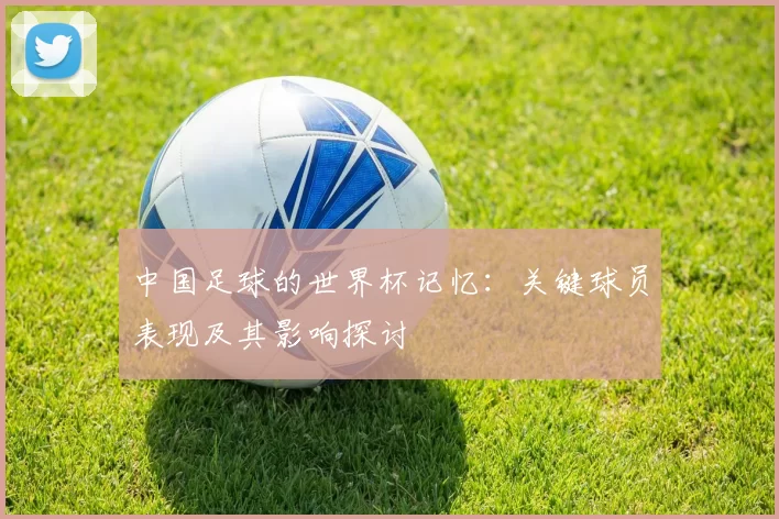 中国足球的世界杯记忆：关键球员表现及其影响探讨