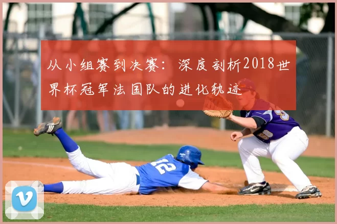 从小组赛到决赛：深度剖析2018世界杯冠军法国队的进化轨迹