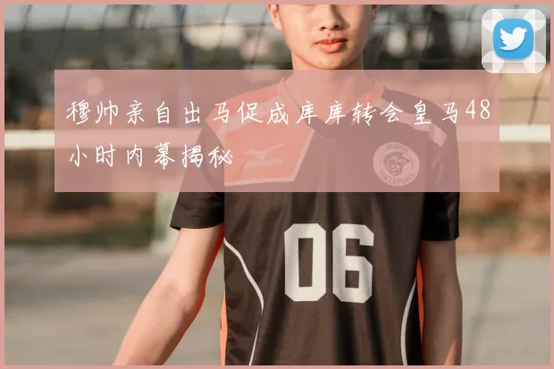 穆帅亲自出马促成库库转会皇马48小时内幕揭秘