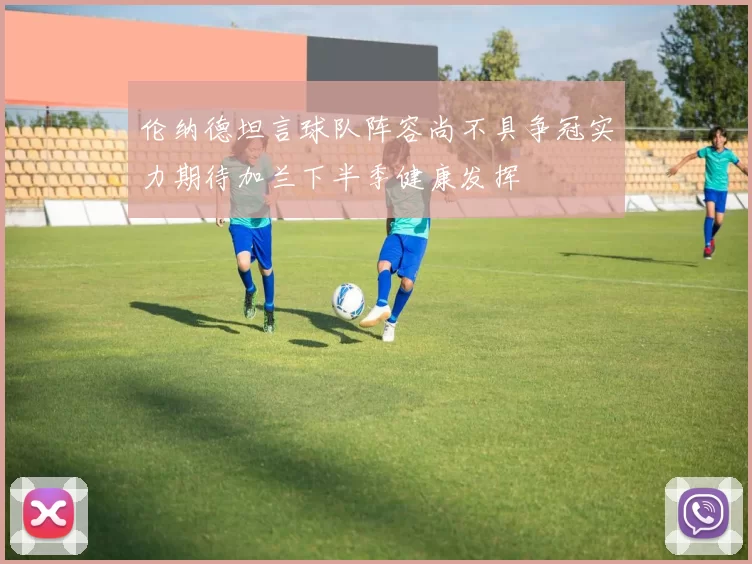 伦纳德坦言球队阵容尚不具争冠实力期待加兰下半季健康发挥