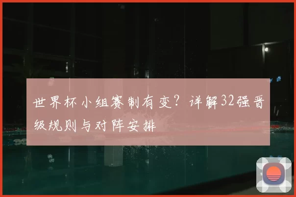 世界杯小组赛制有变？详解32强晋级规则与对阵安排
