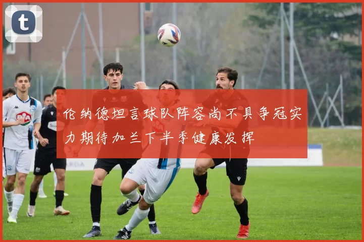 伦纳德坦言球队阵容尚不具争冠实力期待加兰下半季健康发挥