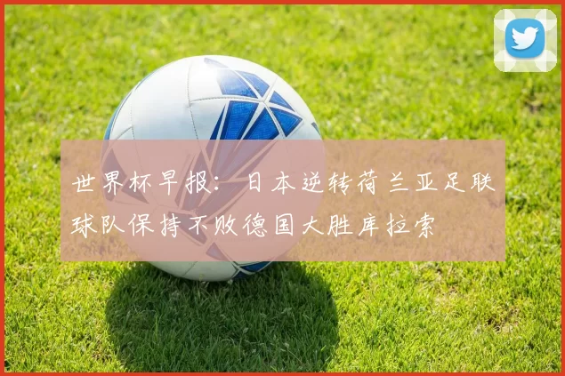 世界杯早报:日本逆转荷兰亚足联球队保持不败德国大胜库拉索