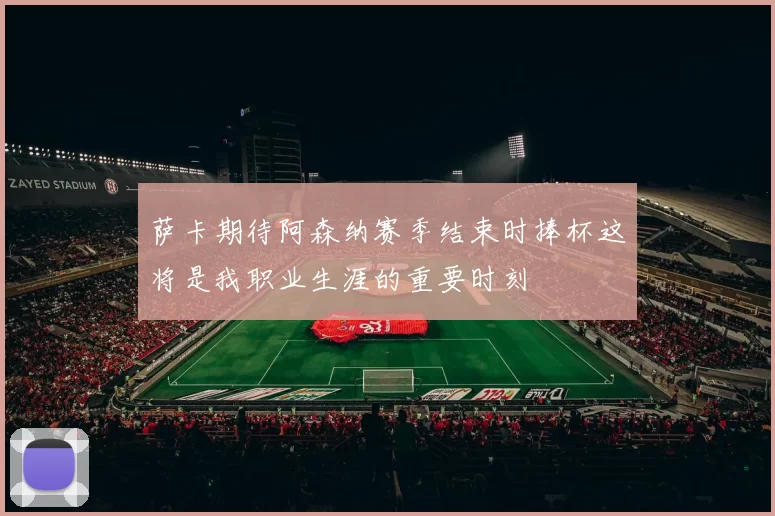 萨卡期待阿森纳赛季结束时捧杯这将是我职业生涯的重要时刻