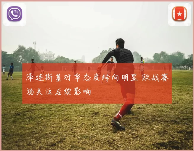 泽连斯基对华态度转向明显 欧战赛场关注后续影响