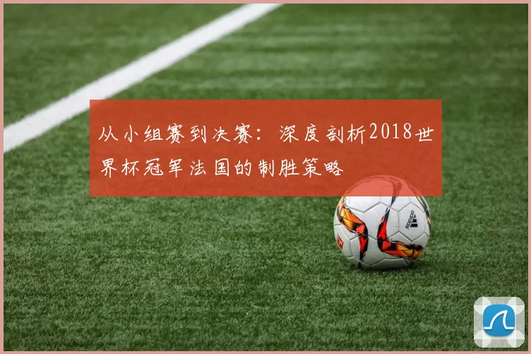 从小组赛到决赛：深度剖析2018世界杯冠军法国的制胜策略