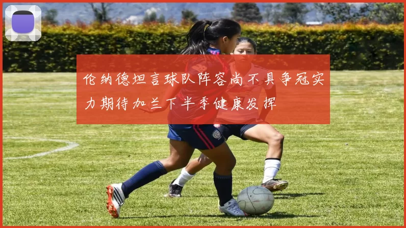伦纳德坦言球队阵容尚不具争冠实力期待加兰下半季健康发挥