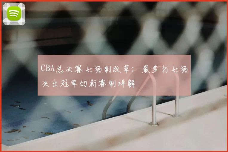 CBA总决赛七场制改革:最多打七场决出冠军的新赛制详解