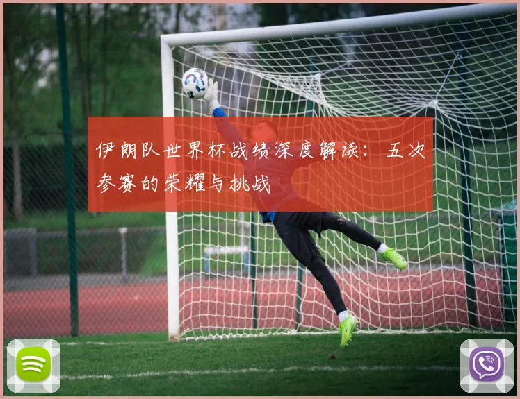 伊朗队世界杯战绩深度解读：五次参赛的荣耀与挑战