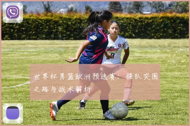 世界杯男篮欧洲预选赛：强队突围之路与战术解析